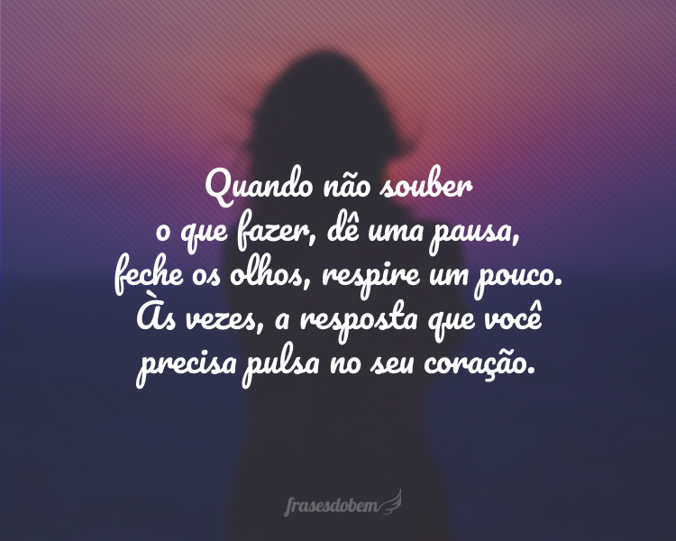 Quando não souber o que fazer, dê uma pausa, feche os olhos, respire um pouco. Às vezes, a resposta que você precisa pulsa no seu coração.