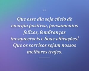 Que esse dia seja cheio de energia positiva, pensamentos felizes, lembranças inesquecíveis e boas vibrações! Que os sorrisos sejam nossos melhores trajes.