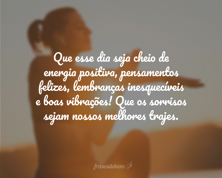 Que esse dia seja cheio de energia positiva, pensamentos felizes, lembranças inesquecíveis e boas vibrações! Que os sorrisos sejam nossos melhores trajes.