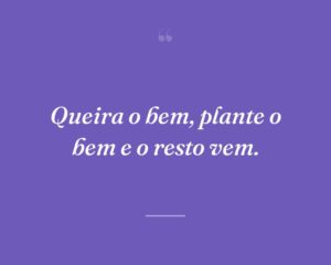Queira o bem, plante o bem e o resto vem.