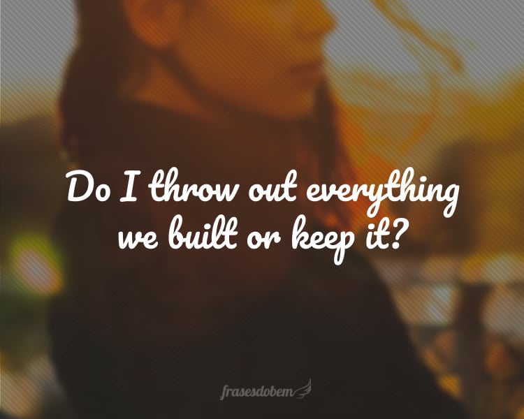 Do I throw out everything we built or keep it?
(Será que eu jogo fora tudo que construímos ou guardo?)