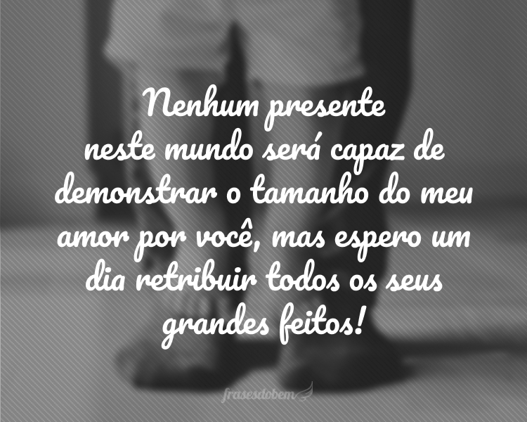 Nenhum presente neste mundo será capaz de demonstrar o tamanho do meu amor por você, mas espero um dia retribuir todos os seus grandes feitos! Parabéns pelo seu dia especial, paizão. Sinto muito orgulho de você!