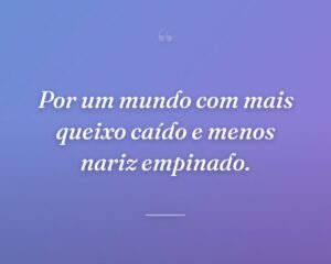Por um mundo com mais queixo caído e menos nariz empinado.