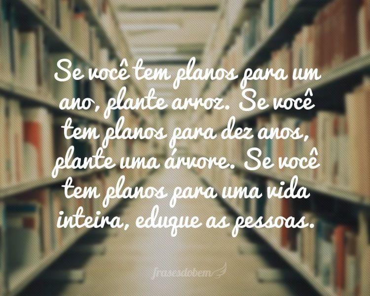 Se você tem planos para um ano, plante arroz. Se você tem planos para dez anos, plante uma árvore. Se você tem planos para uma vida inteira, eduque as pessoas.