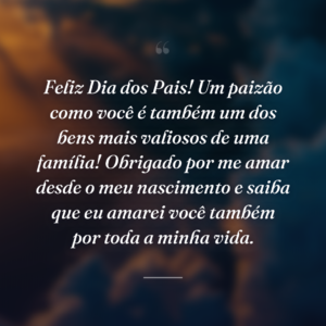 Feliz Dia dos Pais! Um paizão como você é também um dos bens mais valiosos de uma família! Obrigado por me amar desde o meu nascimento e saiba que eu amarei você também por toda a minha vida.