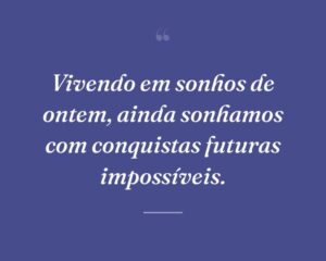 Vivendo em sonhos de ontem, ainda sonhamos com conquistas futuras impossíveis.