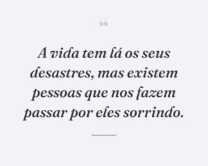A vida tem lá os seus desastres, mas existem pessoas que nos fazem passar por eles sorrindo.