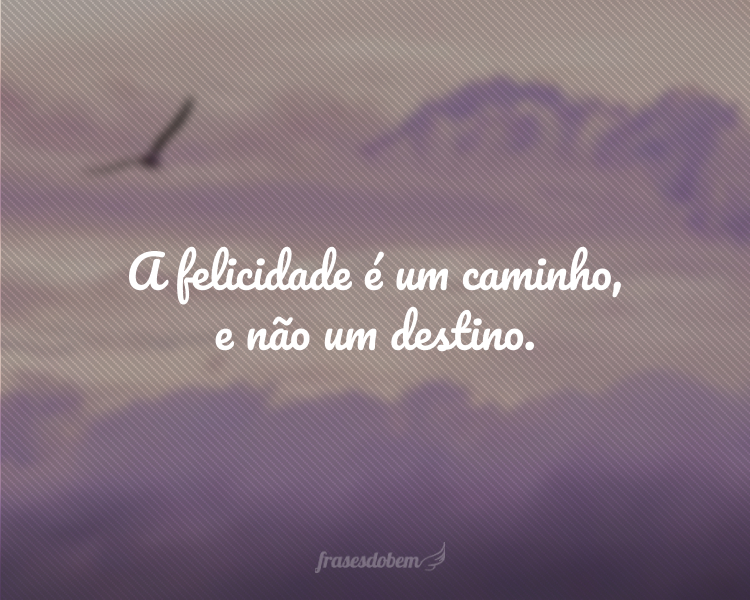 A felicidade é um caminho, e não um destino.