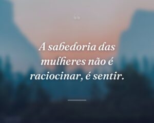 A sabedoria das mulheres não é raciocinar, é sentir.