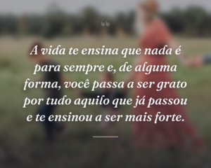 A vida te ensina que nada é para sempre e, de alguma forma, você passa a ser grato por tudo aquilo que já passou e te ensinou a ser mais forte.