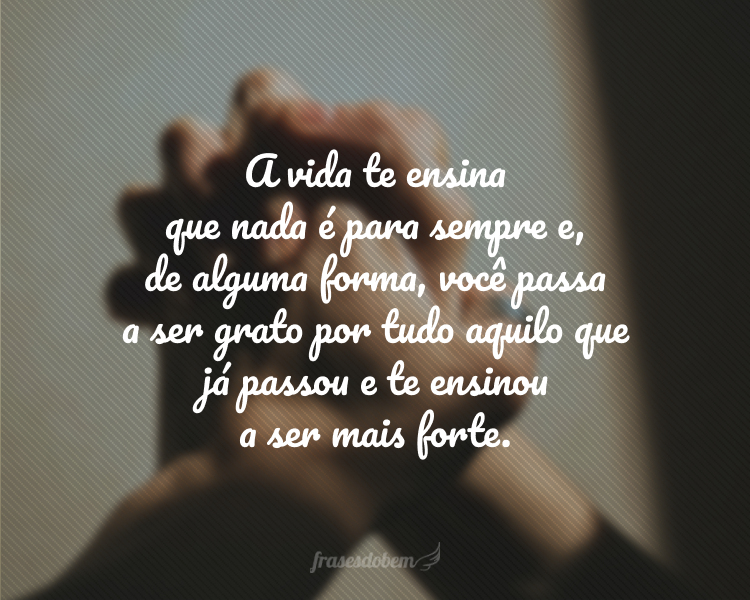 A vida te ensina que nada é para sempre e, de alguma forma, você passa a ser grato por tudo aquilo que já passou e te ensinou a ser mais forte.