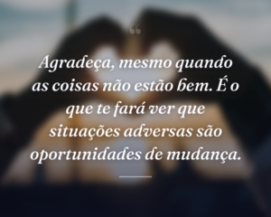 Agradeça, mesmo quando as coisas não estão bem. É o que te fará ver que situações adversas são oportunidades de mudança.