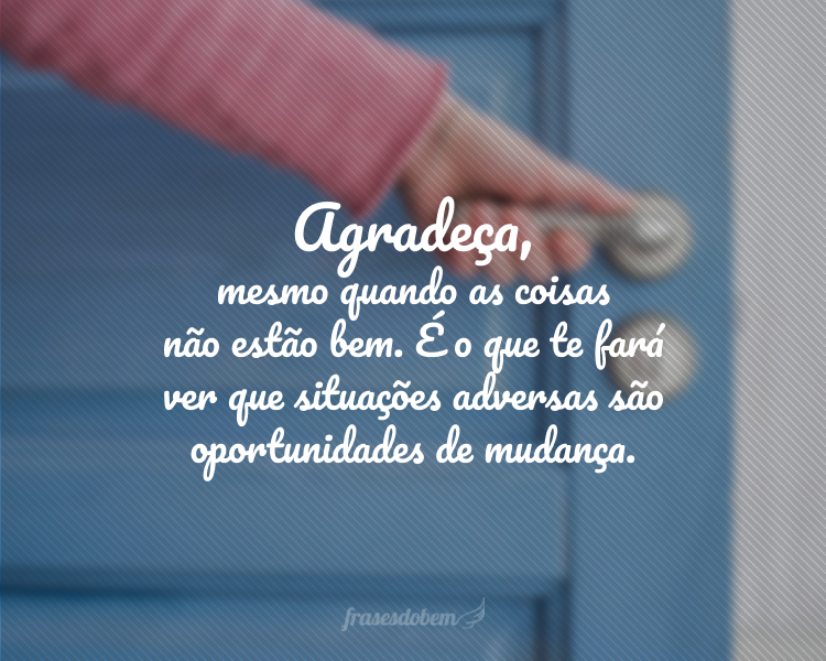 Agradeça, mesmo quando as coisas não estão bem. É o que te fará ver que situações adversas são oportunidades de mudança.