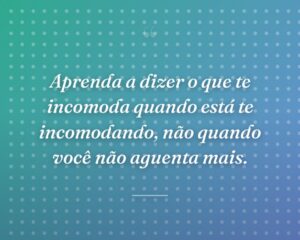 Aprenda a dizer o que te incomoda quando está te incomodando, não quando você não aguenta mais.