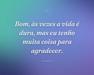 Bom, às vezes a vida é dura, mas eu tenho muita coisa para agradecer.