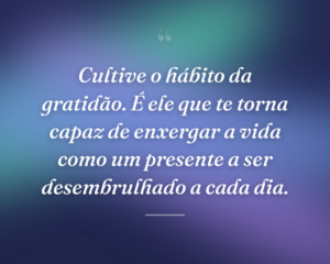 Cultive o hábito da gratidão. É ele que te torna capaz de enxergar a vida como um presente a ser desembrulhado a cada dia.
