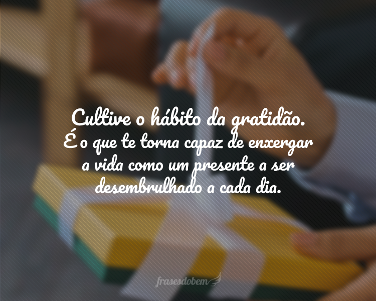 Cultive o hábito da gratidão. É ele que te torna capaz de enxergar a vida como um presente a ser desembrulhado a cada dia.