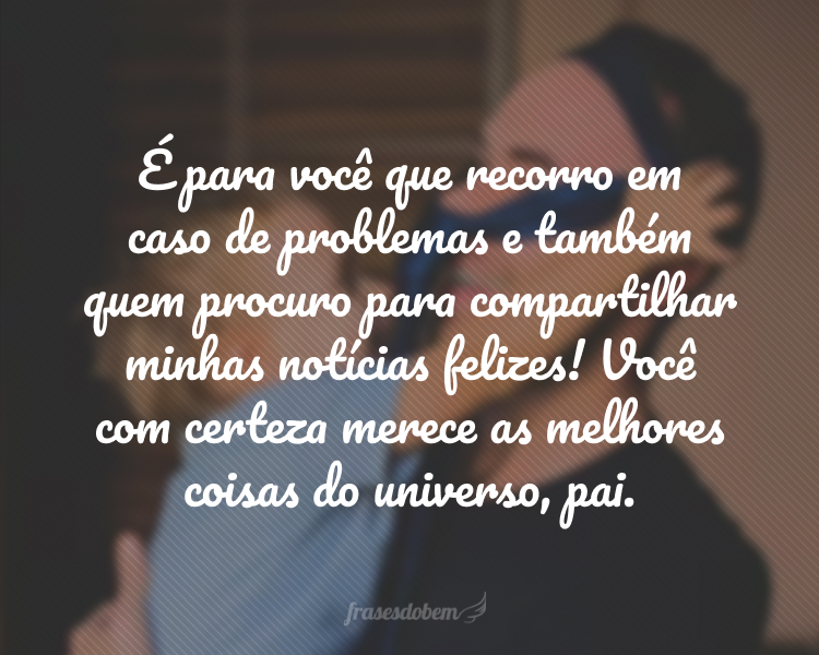 É para você que recorro em caso de problemas e também quem procuro para compartilhar minhas notícias felizes! Você com certeza merece as melhores coisas do universo, pai.