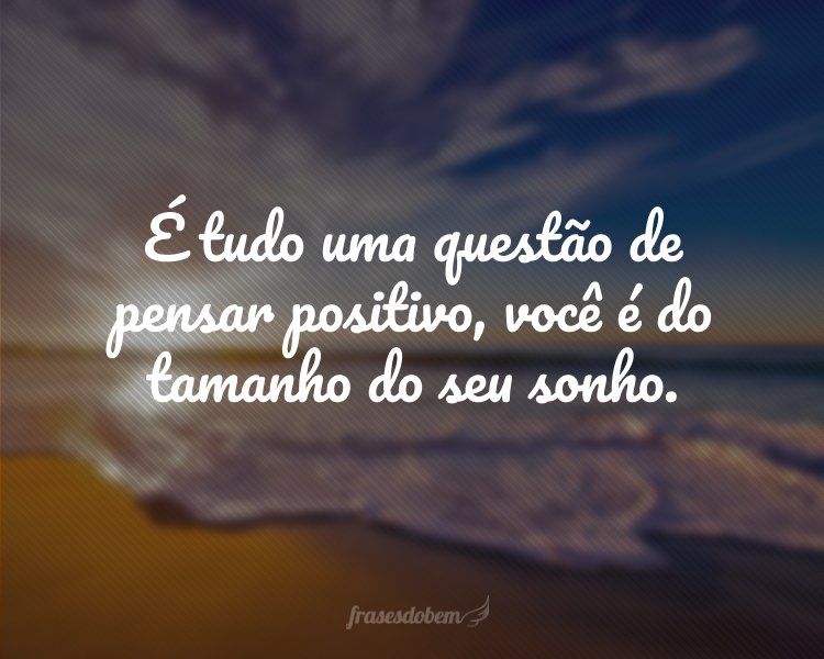 É tudo uma questão de pensar positivo, você é do tamanho do seu sonho.