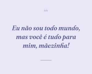 Eu não sou todo mundo, mas você é tudo para mim, mãezinha!