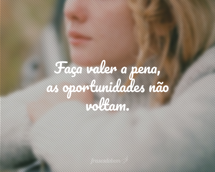 Faça valer a pena, as oportunidades não voltam.
