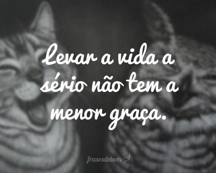 Levar a vida a sério não tem a menor graça.