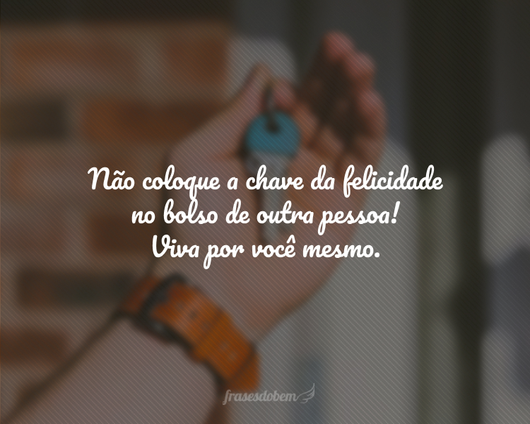 Não coloque a chave da felicidade no bolso de outra pessoa! Viva por você mesmo.