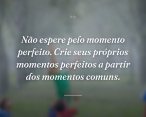 Não espere pelo momento perfeito. Crie seus próprios momentos perfeitos a partir dos momentos comuns.