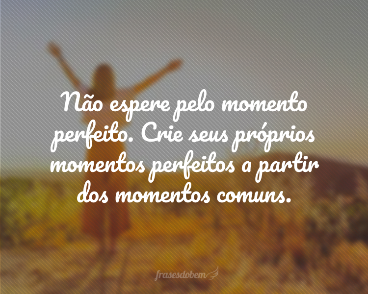 Não espere pelo momento perfeito. Crie seus próprios momentos perfeitos a partir dos momentos comuns.