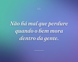 Não há mal que perdure quando o bem mora dentro da gente.