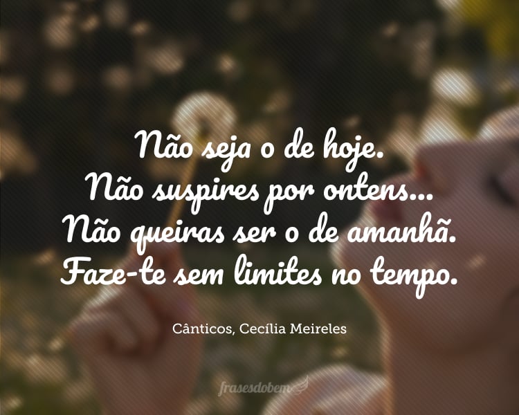 ​​Não seja o de hoje.
Não suspires por ontens...
Não queiras ser o de amanhã.
Faze-te sem limites no tempo.