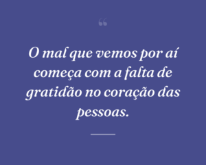 O mal que vemos por aí começa com a falta de gratidão no coração das pessoas.