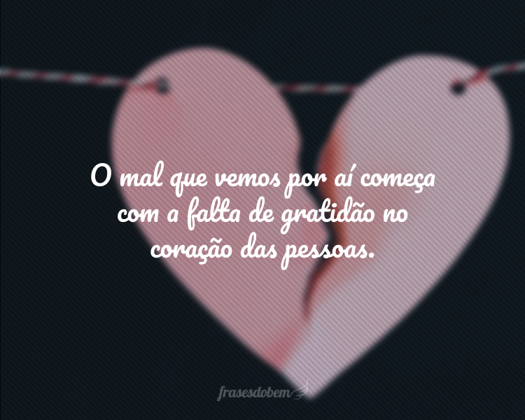 O mal que vemos por aí começa com a falta de gratidão no coração das pessoas.