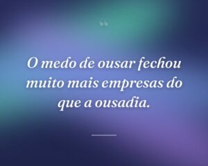 O medo de ousar fechou muito mais empresas do que a ousadia.