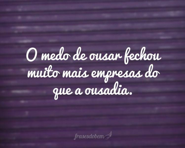 O medo de ousar fechou muito mais empresas do que a ousadia.