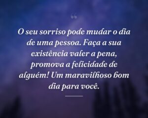 O seu sorriso pode mudar o dia de uma pessoa. Faça a sua existência valer a pena, promova a felicidade de alguém! Um maravilhoso bom dia para você.