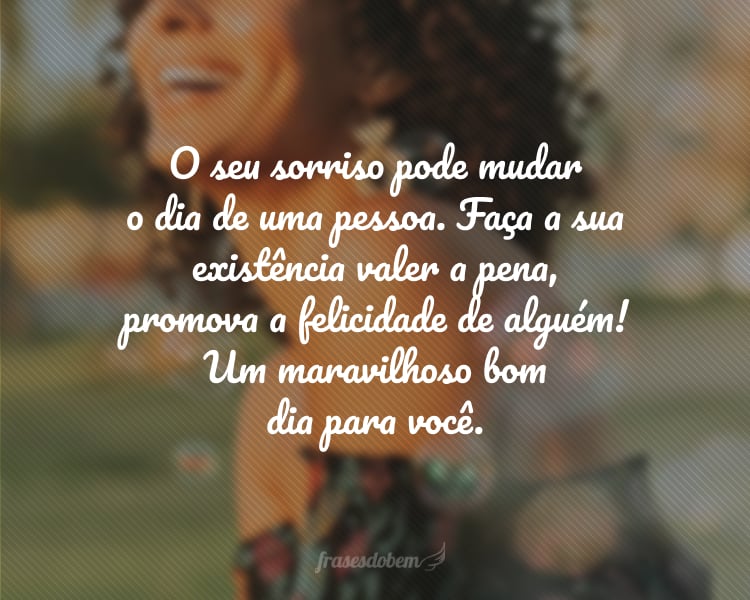 O seu sorriso pode mudar o dia de uma pessoa. Faça a sua existência valer a pena, promova a felicidade de alguém! Um maravilhoso bom dia para você.