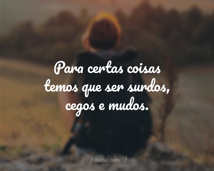 Para certas coisas temos que ser surdos, cegos e mudos.