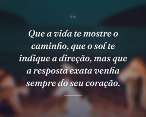 Que a vida te mostre o caminho, que o sol te indique a direção, mas que a resposta exata venha sempre do seu coração.