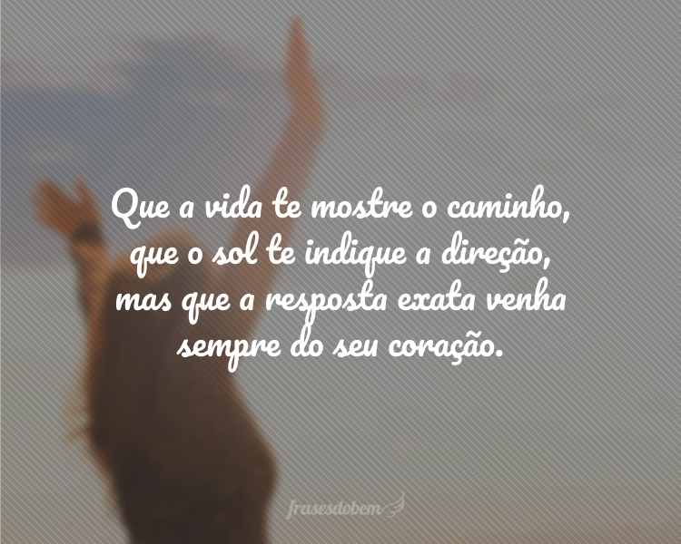 Que a vida te mostre o caminho, que o sol te indique a direção, mas que a resposta exata venha sempre do seu coração.