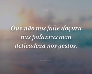 Que não nos falte doçura nas palavras nem delicadeza nos gestos.