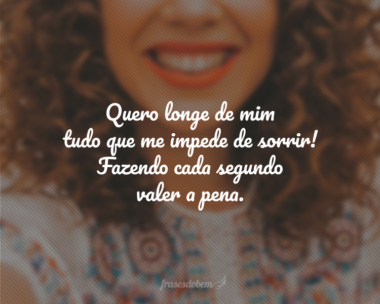 Quero longe de mim tudo que me impede de sorrir! Fazendo cada segundo valer a pena.