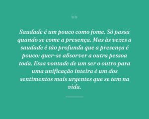 Saudade é um pouco como fome. Só passa quando se come a presença. Mas às vezes a saudade é tão profunda que a presença é pouco: quer-se absorver a outra pessoa toda. Essa vontade de um ser o outro para uma unificação inteira é um dos sentimentos mais urgentes que se tem na vida.