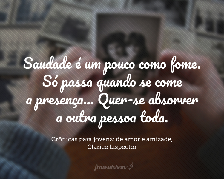 Saudade é um pouco como fome. Só passa quando se come a presença. Mas às vezes a saudade é tão profunda que a presença é pouco: quer-se absorver a outra pessoa toda. Essa vontade de um ser o outro para uma unificação inteira é um dos sentimentos mais urgentes que se tem na vida.