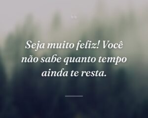 Seja muito feliz! Você não sabe quanto tempo ainda te resta.