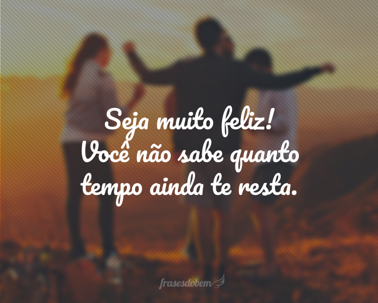 Seja muito feliz! Você não sabe quanto tempo ainda te resta.