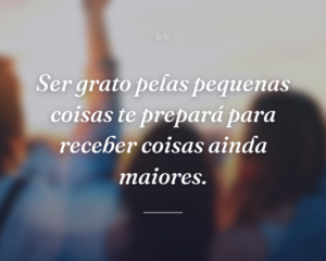 Ser grato pelas pequenas coisas te prepará para receber coisas ainda maiores.