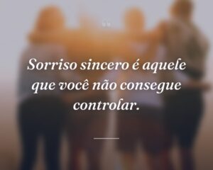 Sorriso sincero é aquele que você não consegue controlar.
