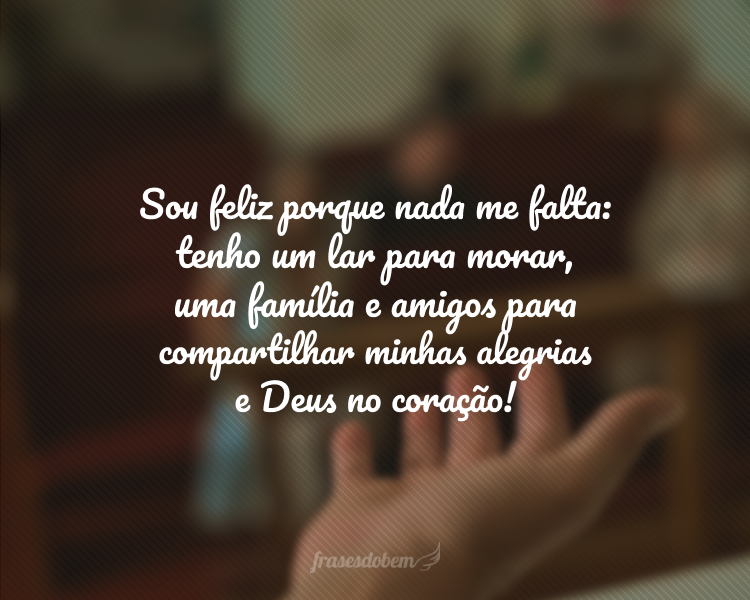 Sou feliz porque nada me falta: tenho um lar para morar, uma família e amigos para compartilhar minhas alegrias e Deus no coração!