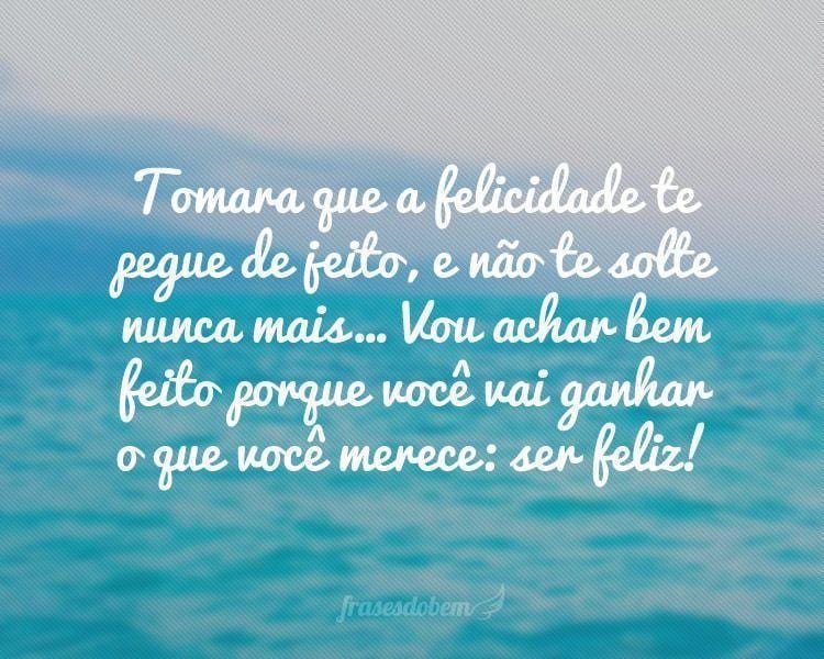 Tomara que a felicidade te pegue de jeito, e não te solte nunca mais... Vou achar bem feito porque você vai ganhar o que você merece: ser feliz!